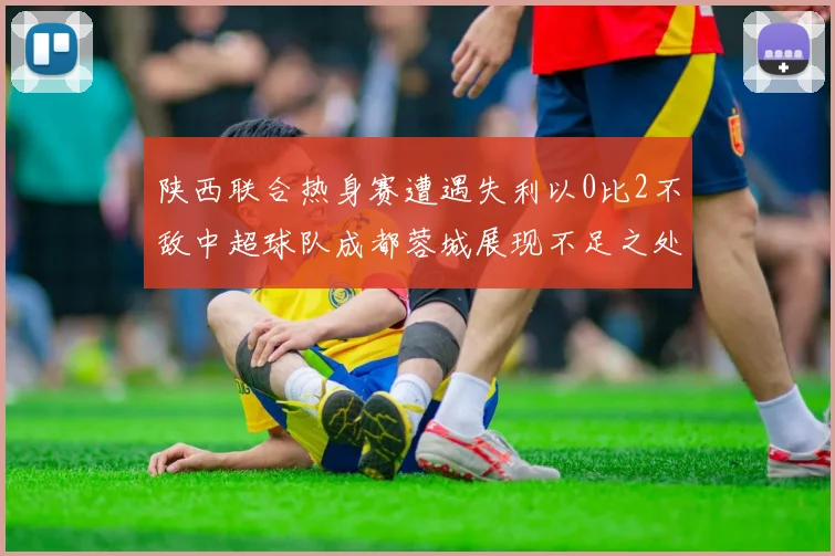 陕西联合热身赛遭遇失利以0比2不敌中超球队成都蓉城展现不足之处