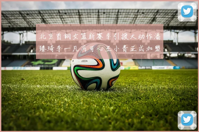 北京首钢女篮新赛季引援大动作潘臻琦李一凡冯可心王小青正式加盟