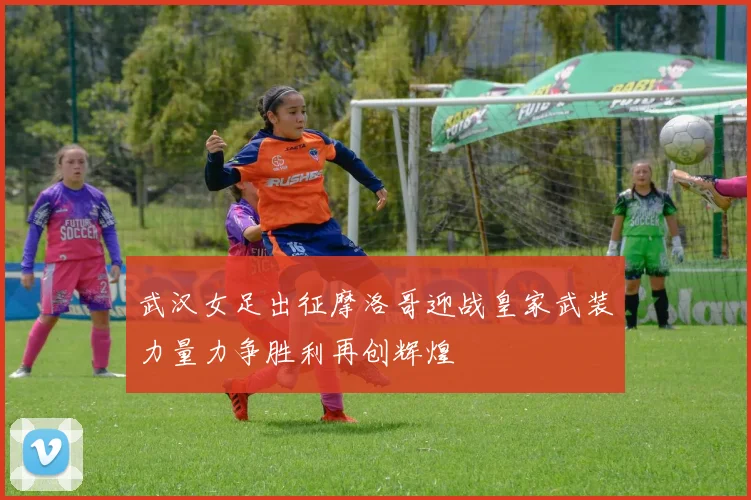武汉女足出征摩洛哥迎战皇家武装力量力争胜利再创辉煌