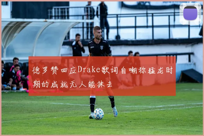 德罗赞回应Drake歌词自嘲称猛龙时期的成就无人能抹去