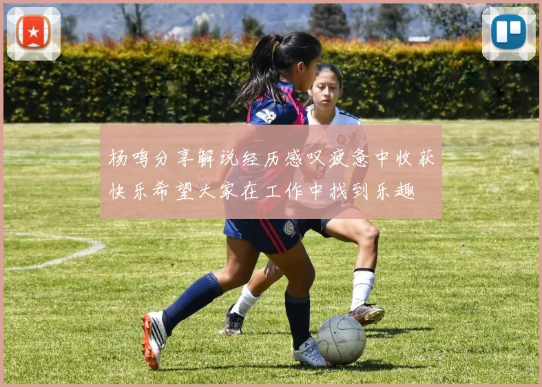 杨鸣分享解说经历感叹疲惫中收获快乐希望大家在工作中找到乐趣