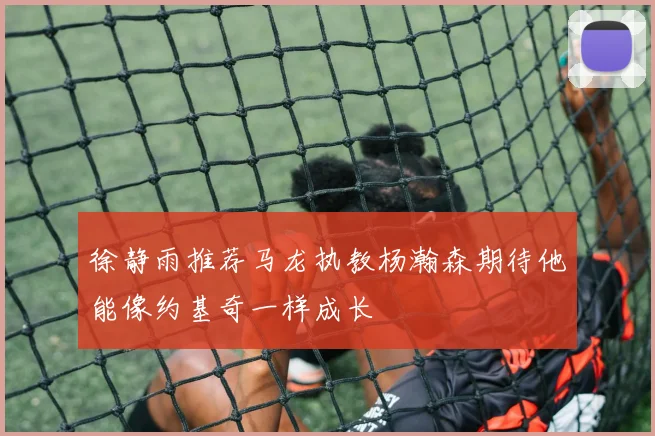 徐静雨推荐马龙执教杨瀚森期待他能像约基奇一样成长