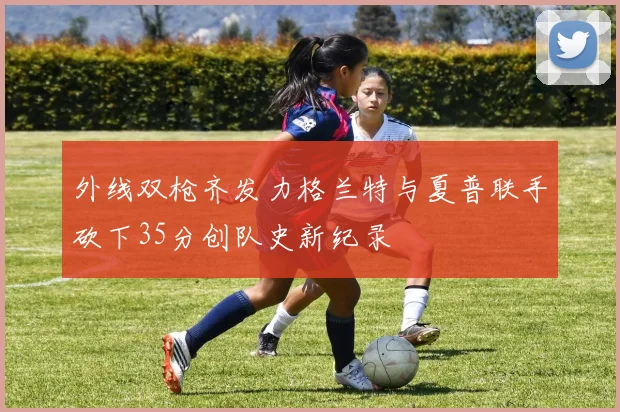 外线双枪齐发力格兰特与夏普联手砍下35分创队史新纪录