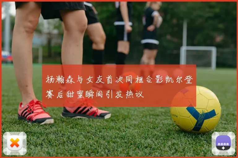 杨瀚森与女友首次同框合影凯尔登赛后甜蜜瞬间引发热议