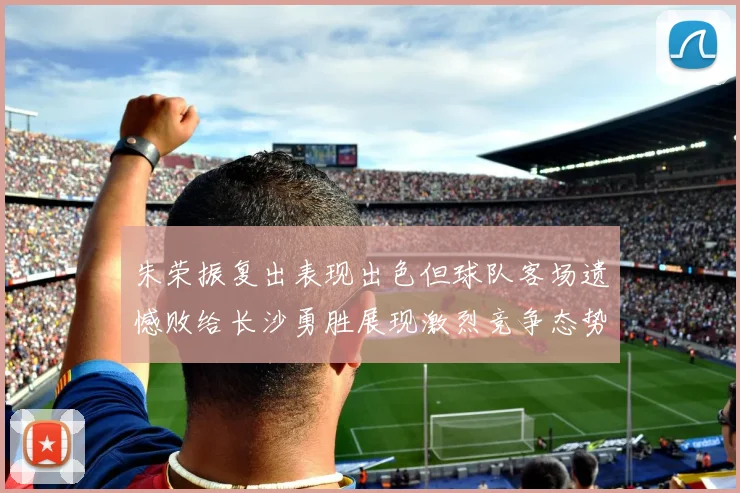 朱荣振复出表现出色但球队客场遗憾败给长沙勇胜展现激烈竞争态势