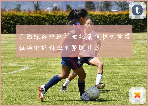 巴西媒体评选21世纪最佳教练费雷拉领衔斯科拉里紧随其后