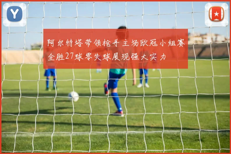 阿尔特塔带领枪手主场欧冠小组赛全胜27球零失球展现强大实力