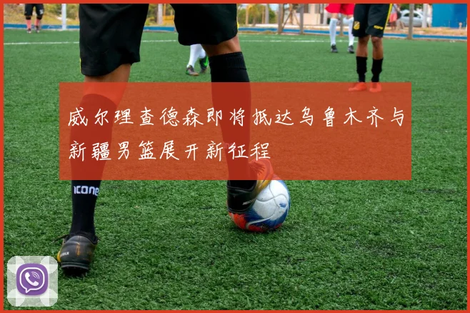 威尔理查德森即将抵达乌鲁木齐与新疆男篮展开新征程