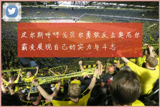 皮尔斯呼吁戈贝尔勇敢反击奥尼尔霸凌展现自己的实力与斗志
