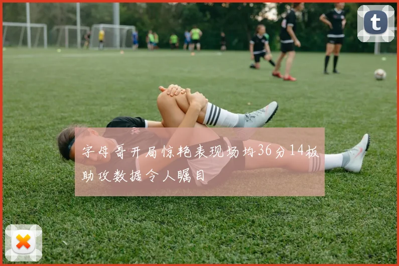 字母哥开局惊艳表现场均36分14板助攻数据令人瞩目