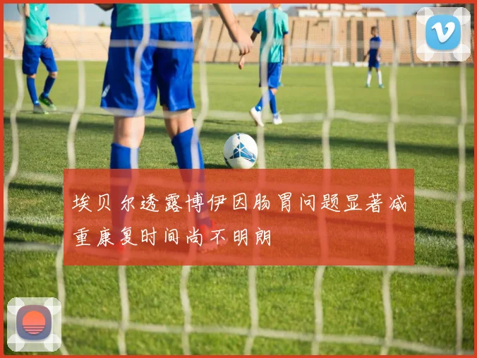 埃贝尔透露博伊因肠胃问题显著减重康复时间尚不明朗