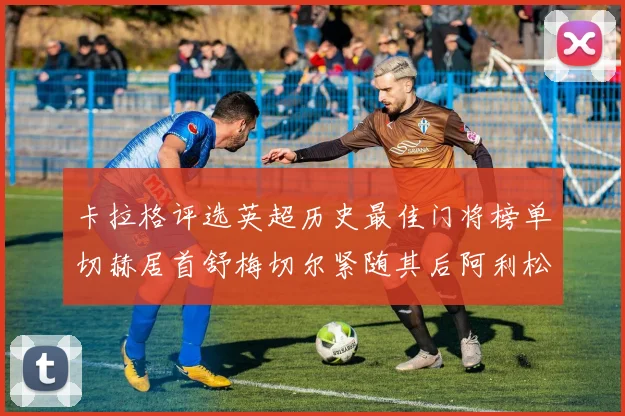 卡拉格评选英超历史最佳门将榜单切赫居首舒梅切尔紧随其后阿利松位列第三