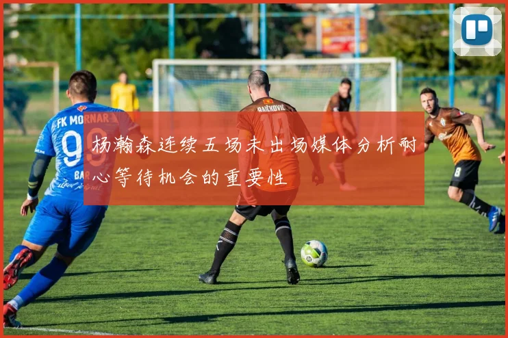 杨瀚森连续五场未出场媒体分析耐心等待机会的重要性