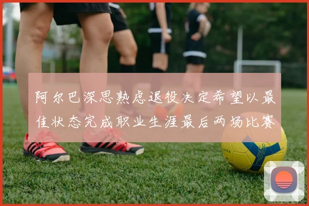 阿尔巴深思熟虑退役决定希望以最佳状态完成职业生涯最后两场比赛