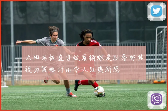 太阳老板直言故意输球是耻辱将其视为策略讨论令人匪夷所思