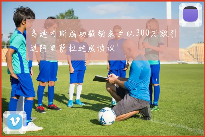 乌迪内斯成功截胡米兰以300万欧引进阿里萨拉达成协议