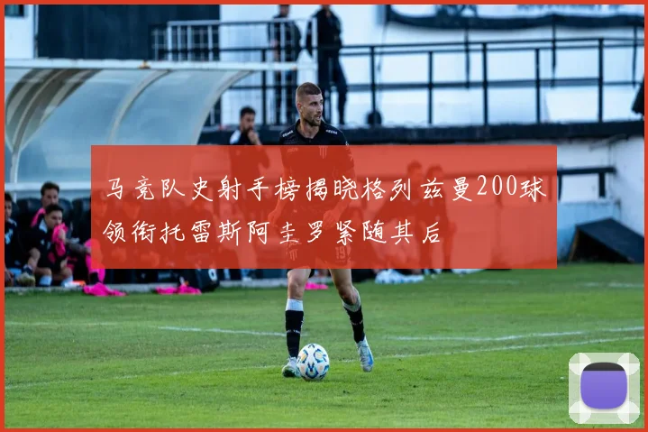 马竞队史射手榜揭晓格列兹曼200球领衔托雷斯阿圭罗紧随其后