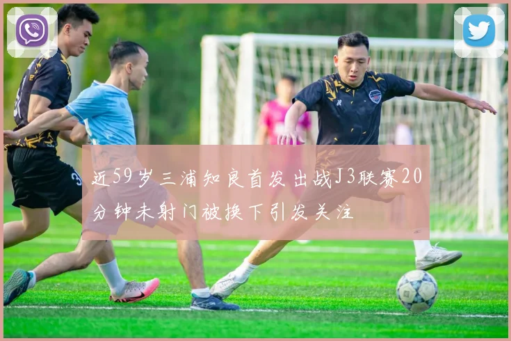 近59岁三浦知良首发出战J3联赛20分钟未射门被换下引发关注