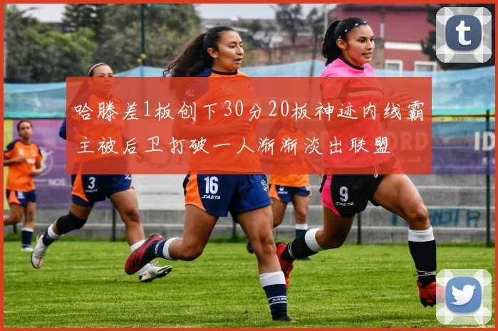 哈滕差1板创下30分20板神迹内线霸主被后卫打破一人渐渐淡出联盟