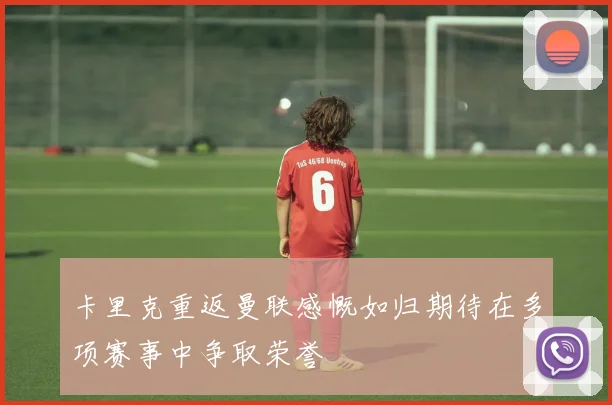 卡里克重返曼联感慨如归期待在多项赛事中争取荣誉