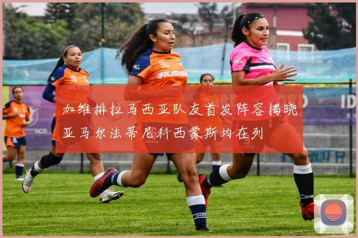 加维排拉马西亚队友首发阵容揭晓亚马尔法蒂尼科西蒙斯均在列