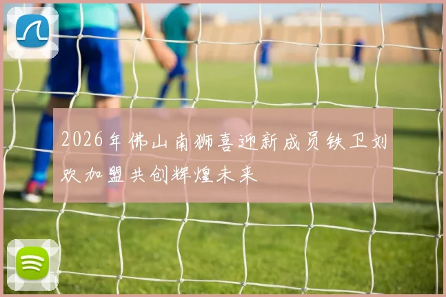 2026年佛山南狮喜迎新成员铁卫刘欢加盟共创辉煌未来