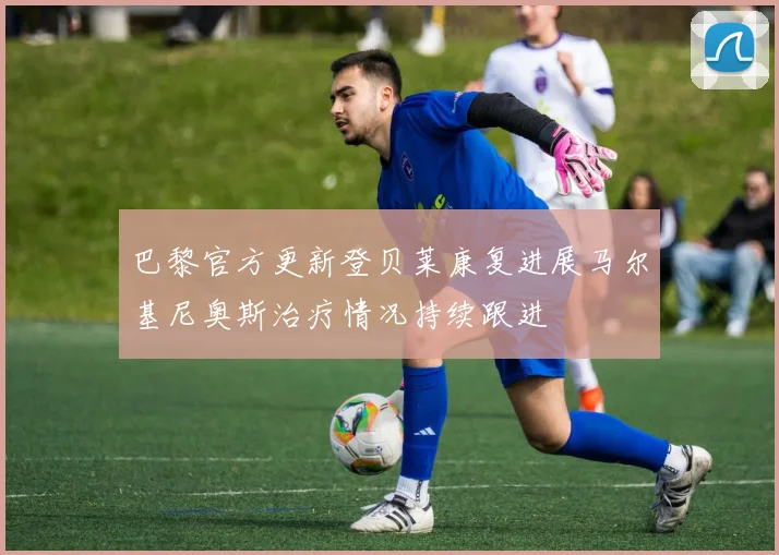 巴黎官方更新登贝莱康复进展马尔基尼奥斯治疗情况持续跟进