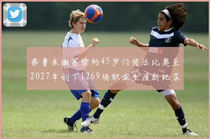 弗鲁米嫩塞续约45岁门将法比奥至2027年创下1269场职业生涯新纪录