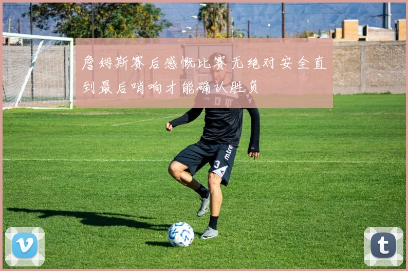 詹姆斯赛后感慨比赛无绝对安全直到最后哨响才能确认胜负