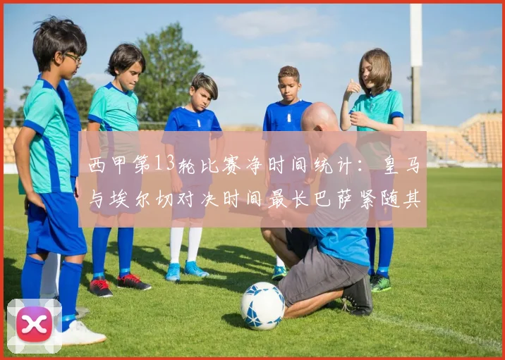 西甲第13轮比赛净时间统计：皇马与埃尔切对决时间最长巴萨紧随其后