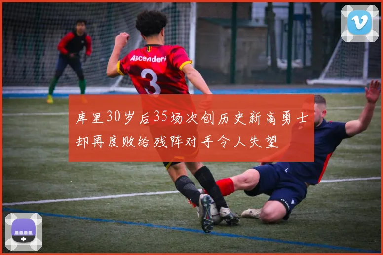 库里30岁后35场次创历史新高勇士却再度败给残阵对手令人失望