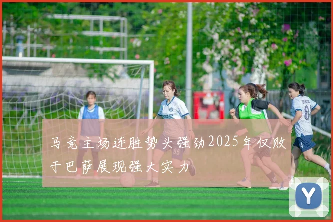 马竞主场连胜势头强劲2025年仅败于巴萨展现强大实力