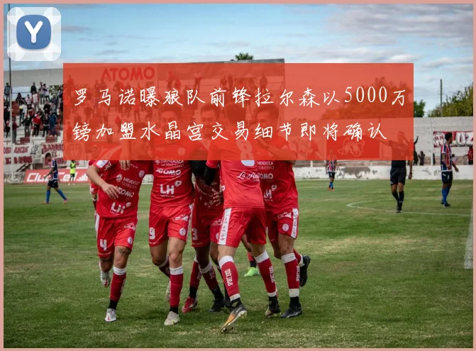 罗马诺曝狼队前锋拉尔森以5000万镑加盟水晶宫交易细节即将确认