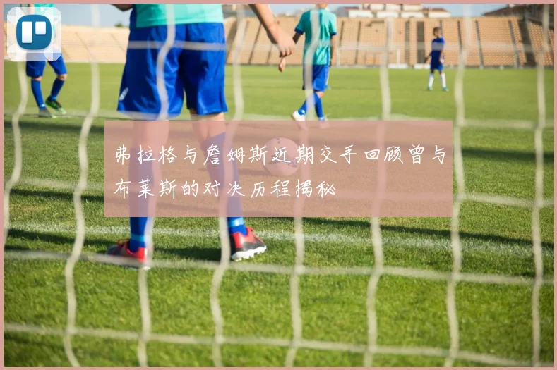 弗拉格与詹姆斯近期交手回顾曾与布莱斯的对决历程揭秘