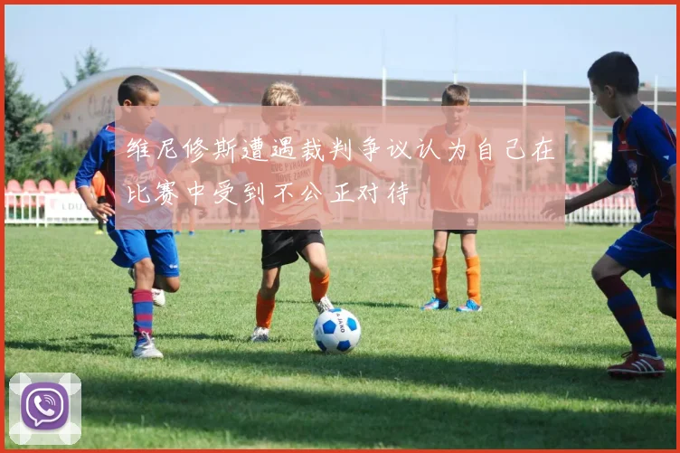 维尼修斯遭遇裁判争议认为自己在比赛中受到不公正对待