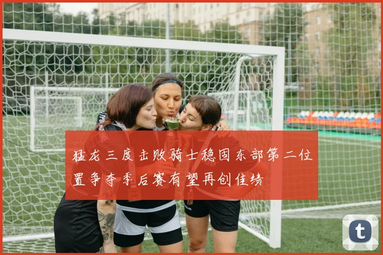 猛龙三度击败骑士稳固东部第二位置争夺季后赛有望再创佳绩
