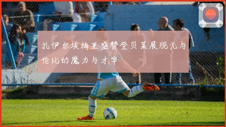 扎伊尔埃梅里盛赞登贝莱展现无与伦比的魔力与才华