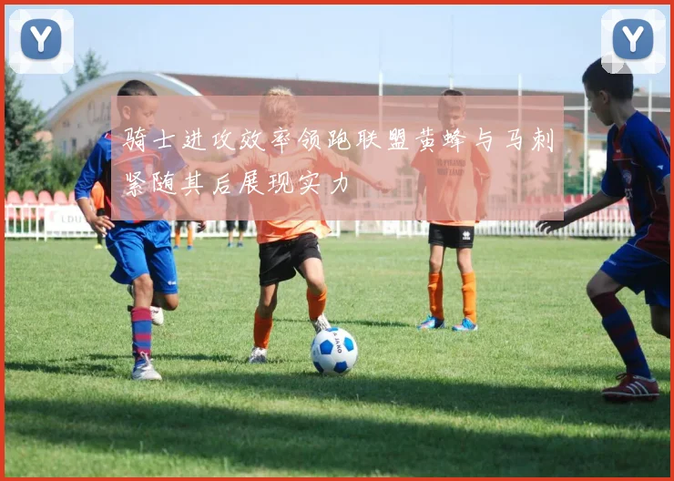 骑士进攻效率领跑联盟黄蜂与马刺紧随其后展现实力