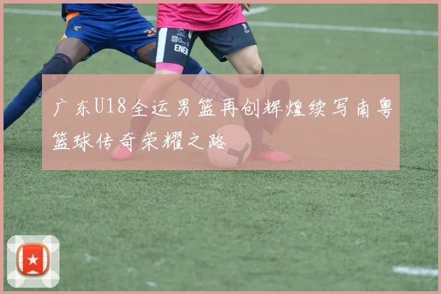 广东U18全运男篮再创辉煌续写南粤篮球传奇荣耀之路