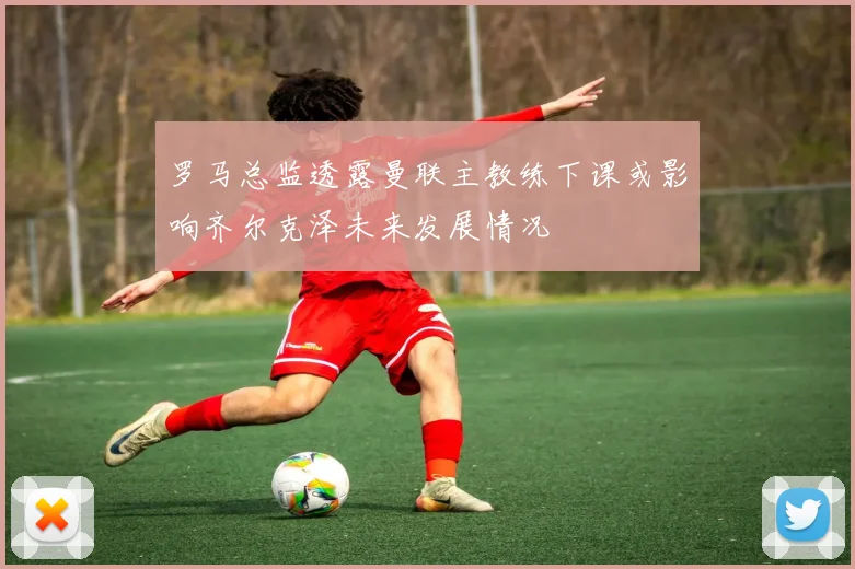 罗马总监透露曼联主教练下课或影响齐尔克泽未来发展情况
