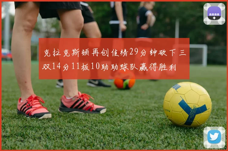 克拉克斯顿再创佳绩29分钟砍下三双14分11板10助助球队赢得胜利