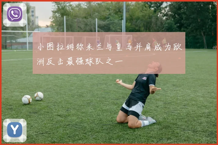 小图拉姆称米兰与皇马并肩成为欧洲反击最强球队之一